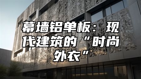 幕墙铝单板：现代建筑的“时尚外衣”